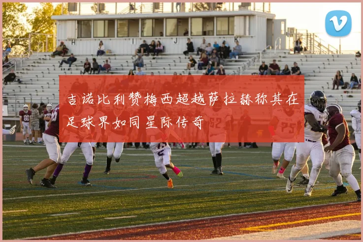 吉诺比利赞梅西超越萨拉赫称其在足球界如同星际传奇