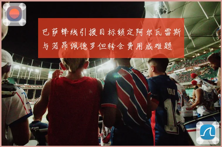 巴萨锋线引援目标锁定阿尔瓦雷斯与若昂佩德罗但转会费用成难题