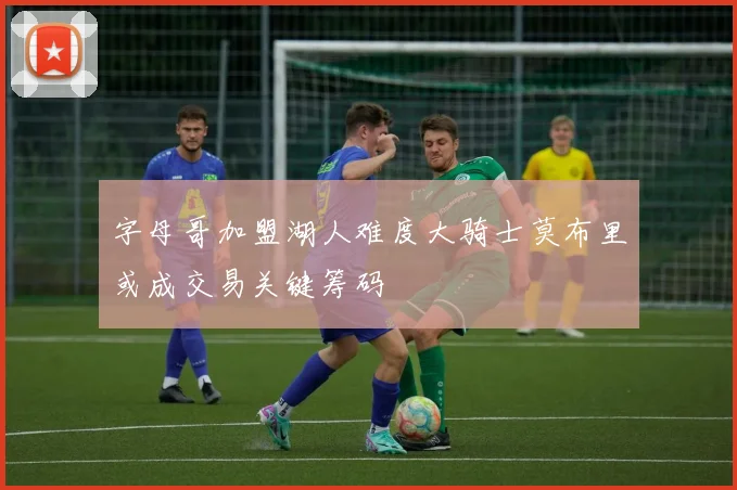 字母哥加盟湖人难度大骑士莫布里或成交易关键筹码
