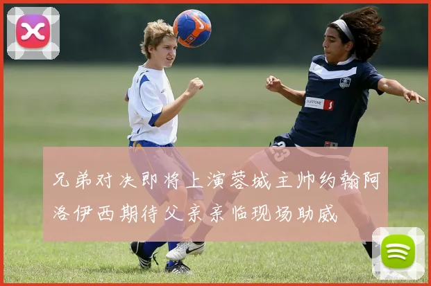 兄弟对决即将上演蓉城主帅约翰阿洛伊西期待父亲亲临现场助威