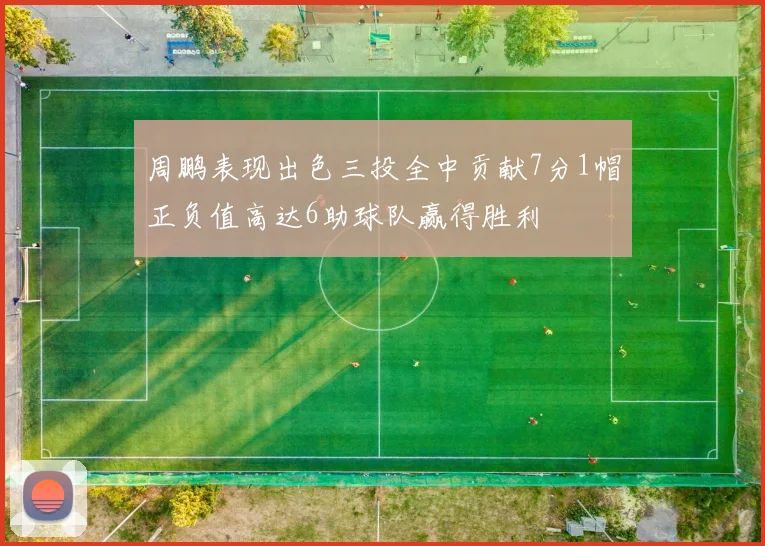 周鹏表现出色三投全中贡献7分1帽正负值高达6助球队赢得胜利