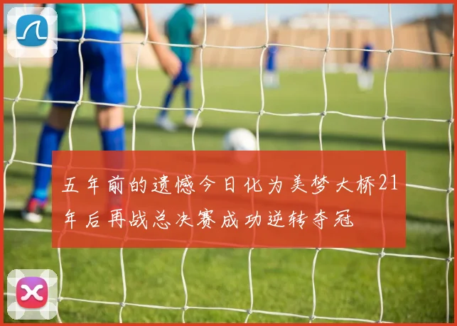 五年前的遗憾今日化为美梦大桥21年后再战总决赛成功逆转夺冠