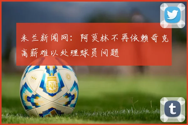 米兰新闻网：阿莫林不再依赖奇克高薪难以处理球员问题