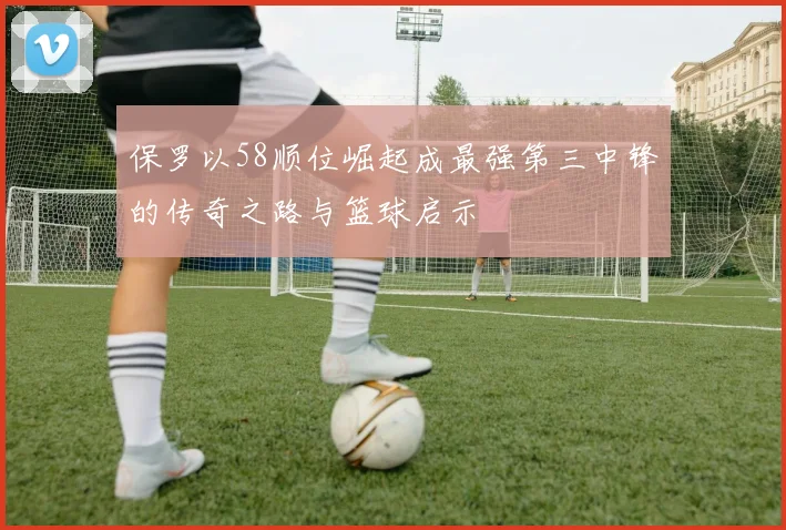 保罗以58顺位崛起成最强第三中锋的传奇之路与篮球启示