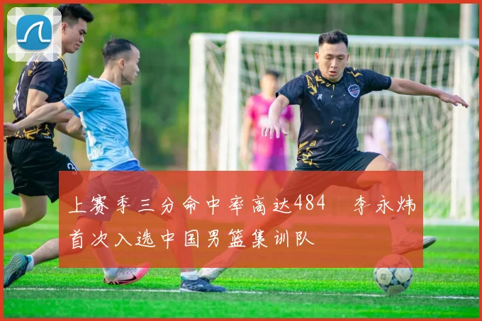 上赛季三分命中率高达484偰李永炜首次入选中国男篮集训队