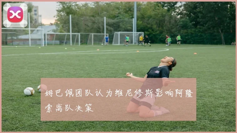 姆巴佩团队认为维尼修斯影响阿隆索离队决策