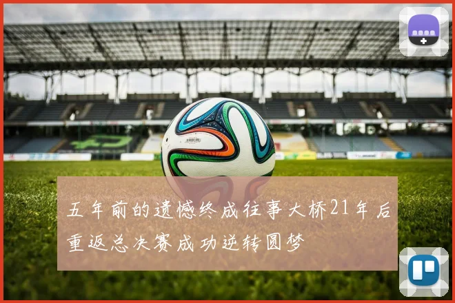 五年前的遗憾终成往事大桥21年后重返总决赛成功逆转圆梦