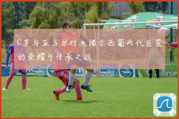 C罗与亚马尔对决揭示西葡两代巨星的荣耀与传承之战