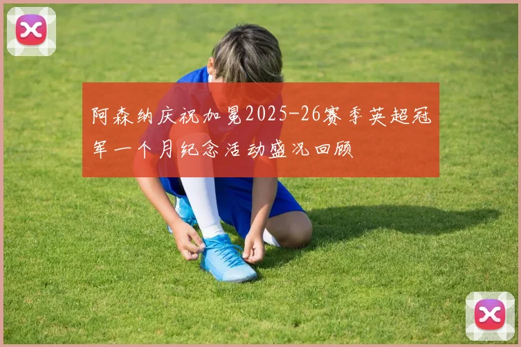 阿森纳庆祝加冕2025-26赛季英超冠军一个月纪念活动盛况回顾