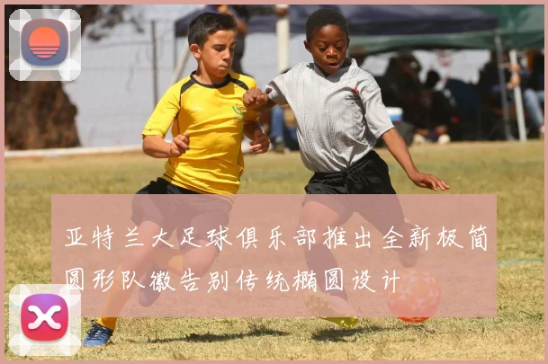 亚特兰大足球俱乐部推出全新极简圆形队徽告别传统椭圆设计