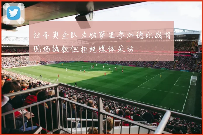拉齐奥全队力劝萨里参加德比战将现场执教但拒绝媒体采访