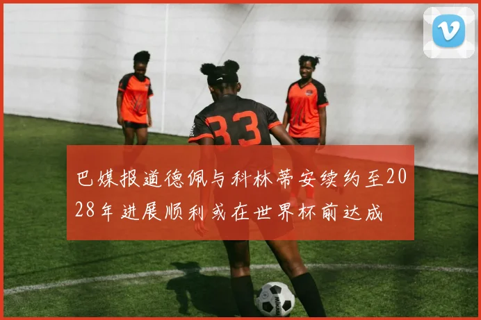 巴媒报道德佩与科林蒂安续约至2028年进展顺利或在世界杯前达成